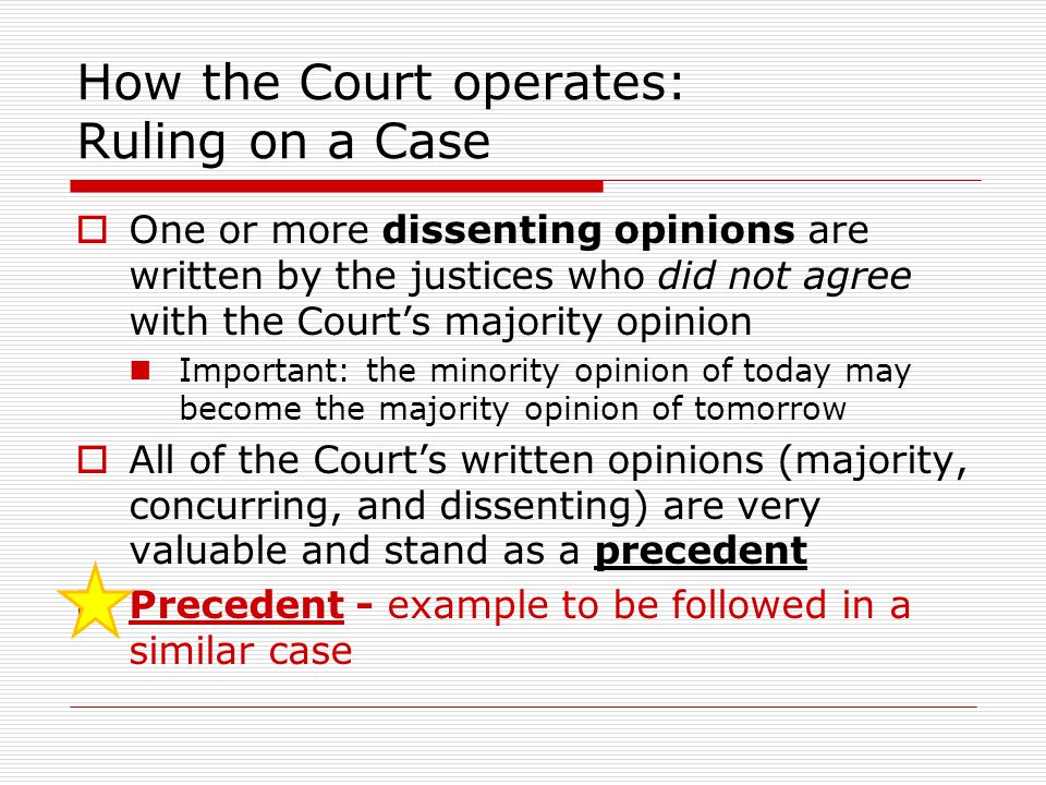 How the Court operates: Ruling on a Case  One or more dissenting opinions are written by the justices who did not agree with the Court’s majority opinion Important: the minority opinion of today may become the majority opinion of tomorrow  All of the Court’s written opinions (majority, concurring, and dissenting) are very valuable and stand as a precedent  Precedent - example to be followed in a similar case