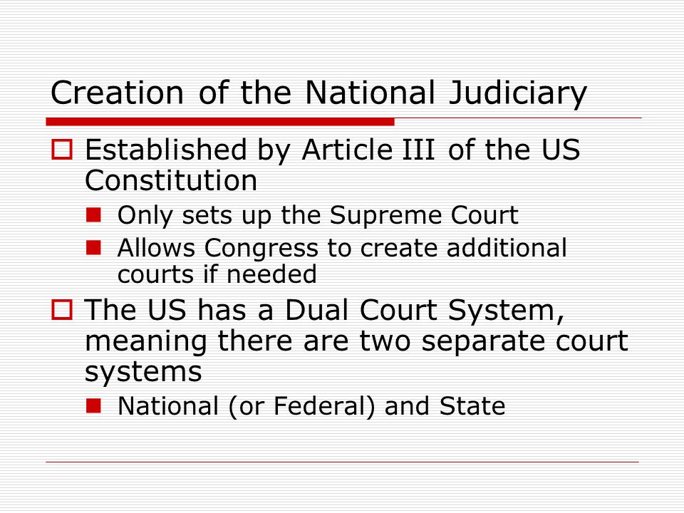 Creation of the National Judiciary  Established by Article III of the US Constitution Only sets up the Supreme Court Allows Congress to create additional courts if needed  The US has a Dual Court System, meaning there are two separate court systems National (or Federal) and State