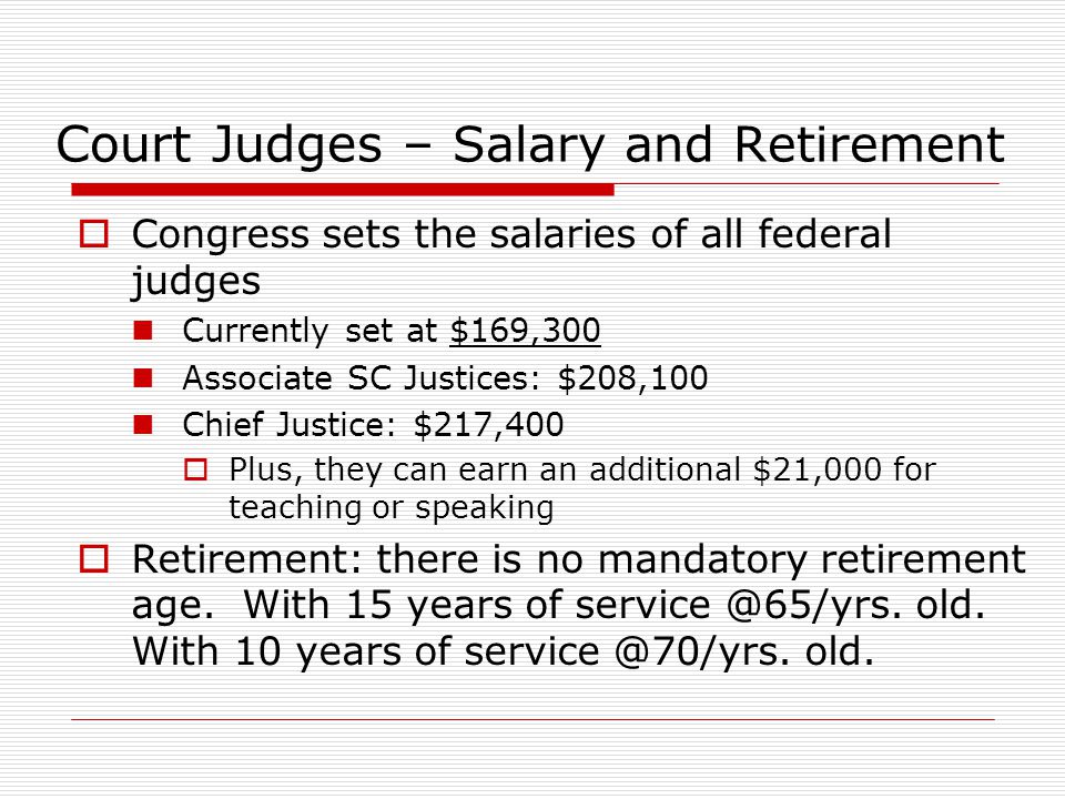 Court Judges – Salary and Retirement  Congress sets the salaries of all federal judges Currently set at $169,300 Associate SC Justices: $208,100 Chief Justice: $217,400  Plus, they can earn an additional $21,000 for teaching or speaking  Retirement: there is no mandatory retirement age.