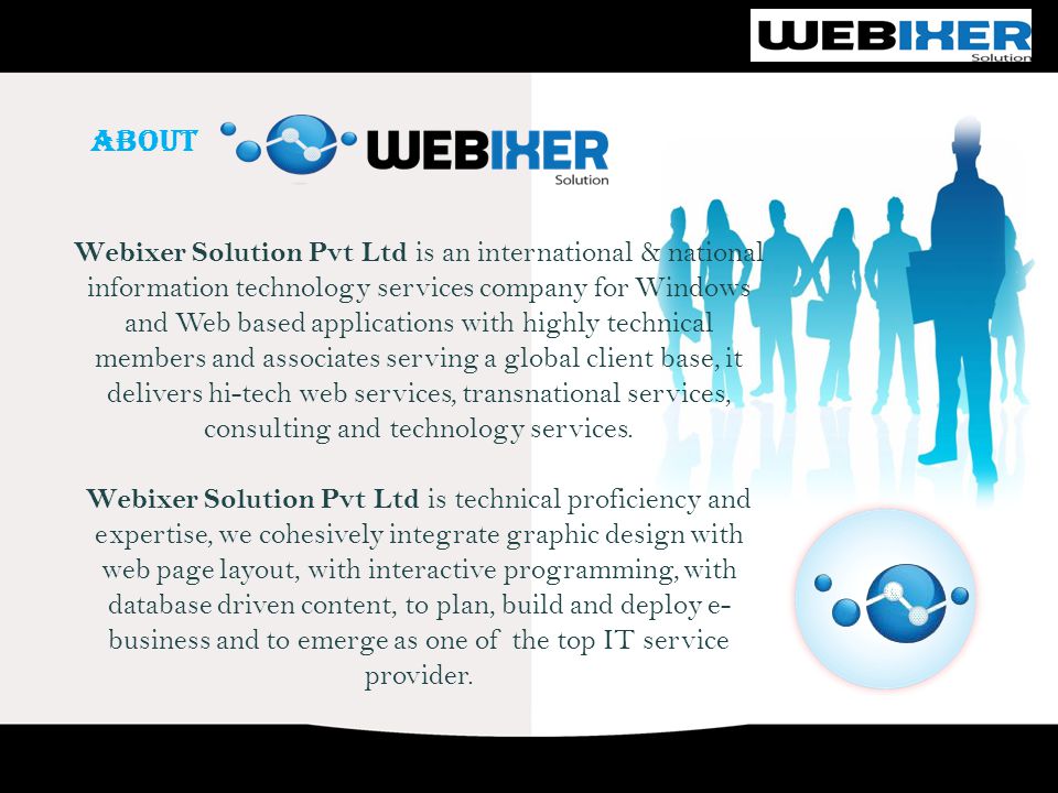ABOUT Webixer Solution Pvt Ltd is an international & national information technology services company for Windows and Web based applications with highly technical members and associates serving a global client base, it delivers hi-tech web services, transnational services, consulting and technology services.