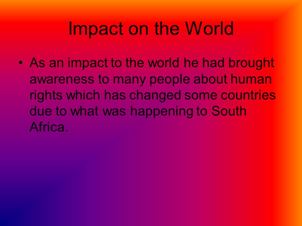 Impact on the World As an impact to the world he had brought awareness to many people about human rights which has changed some countries due to what was happening to South Africa.