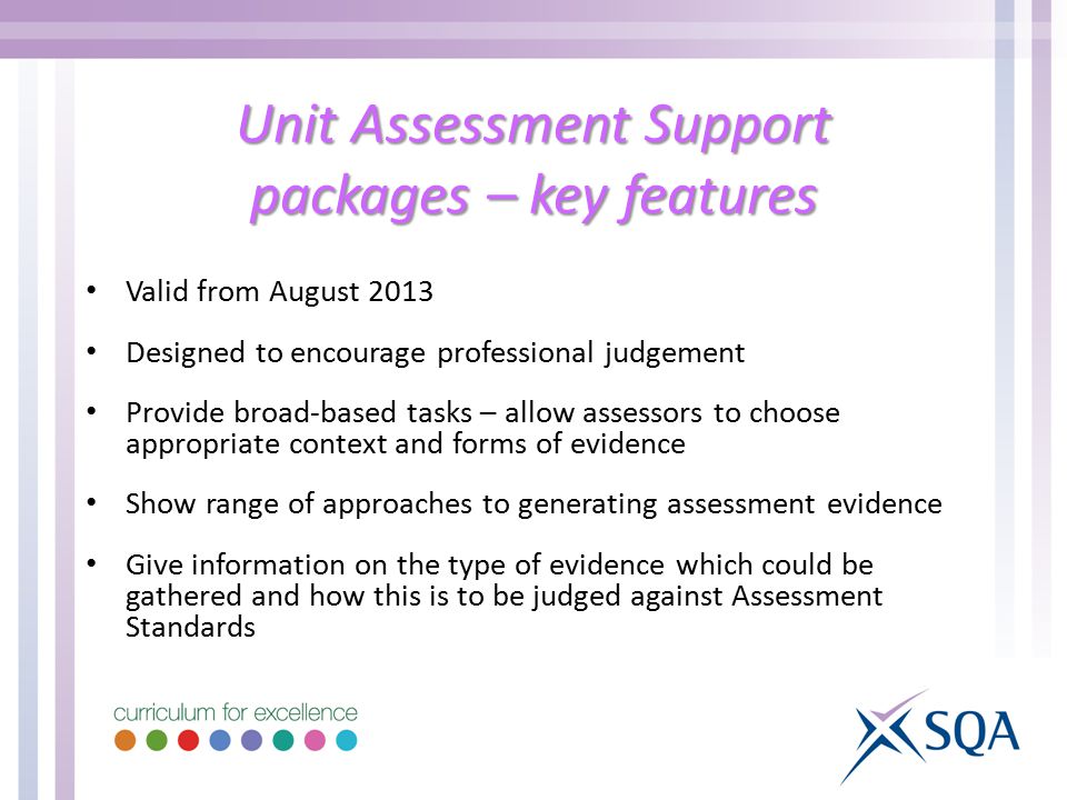Unit Assessment Support packages – key features Valid from August 2013 Designed to encourage professional judgement Provide broad-based tasks – allow assessors to choose appropriate context and forms of evidence Show range of approaches to generating assessment evidence Give information on the type of evidence which could be gathered and how this is to be judged against Assessment Standards