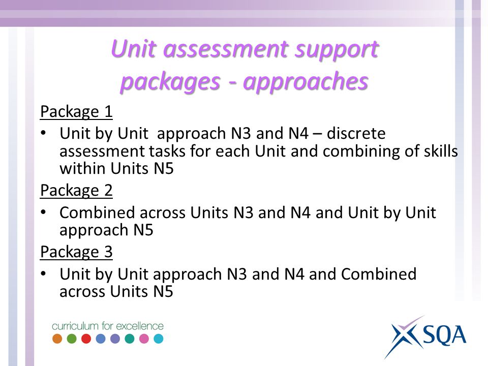 Unit assessment support packages - approaches Package 1 Unit by Unit approach N3 and N4 – discrete assessment tasks for each Unit and combining of skills within Units N5 Package 2 Combined across Units N3 and N4 and Unit by Unit approach N5 Package 3 Unit by Unit approach N3 and N4 and Combined across Units N5