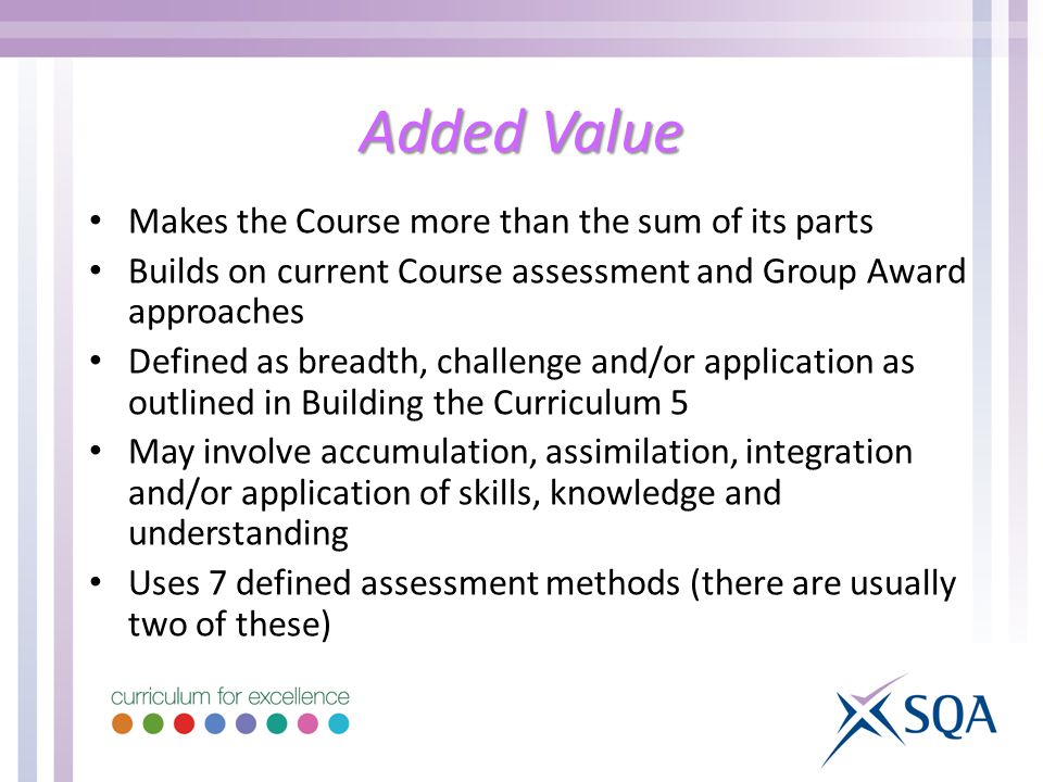 Added Value Makes the Course more than the sum of its parts Builds on current Course assessment and Group Award approaches Defined as breadth, challenge and/or application as outlined in Building the Curriculum 5 May involve accumulation, assimilation, integration and/or application of skills, knowledge and understanding Uses 7 defined assessment methods (there are usually two of these)