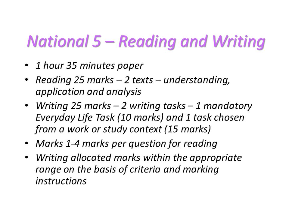 National 5 – Reading and Writing 1 hour 35 minutes paper Reading 25 marks – 2 texts – understanding, application and analysis Writing 25 marks – 2 writing tasks – 1 mandatory Everyday Life Task (10 marks) and 1 task chosen from a work or study context (15 marks) Marks 1-4 marks per question for reading Writing allocated marks within the appropriate range on the basis of criteria and marking instructions