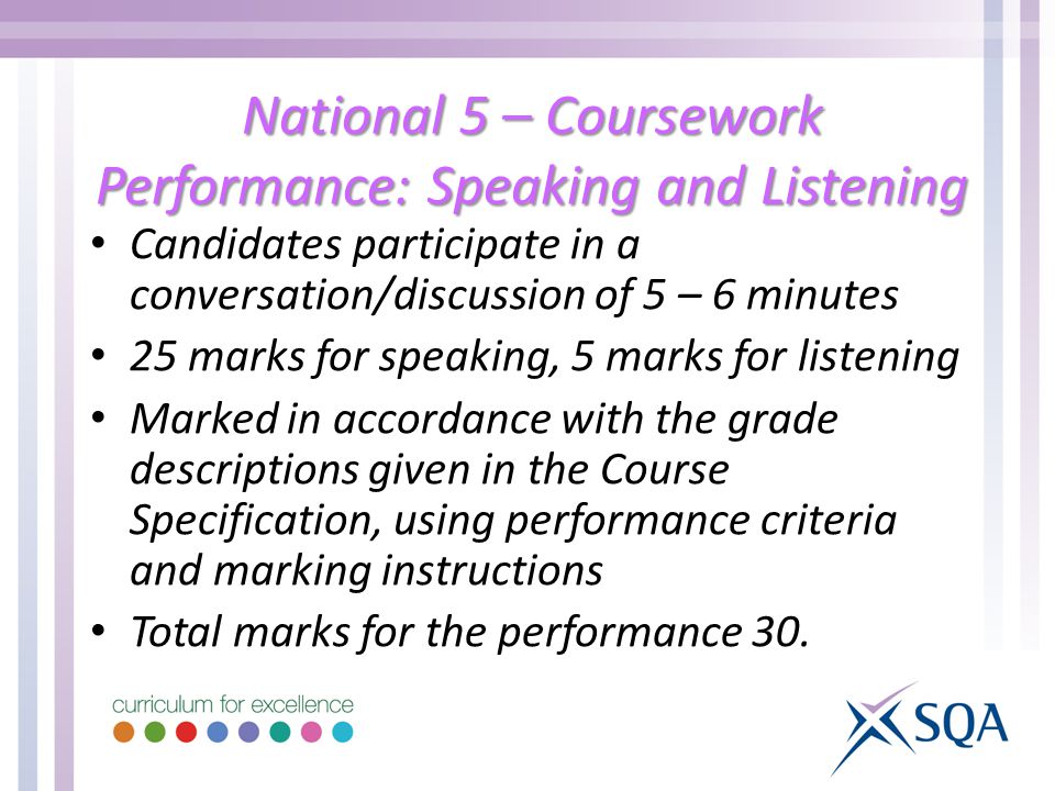 National 5 – Coursework Performance: Speaking and Listening Candidates participate in a conversation/discussion of 5 – 6 minutes 25 marks for speaking, 5 marks for listening Marked in accordance with the grade descriptions given in the Course Specification, using performance criteria and marking instructions Total marks for the performance 30.