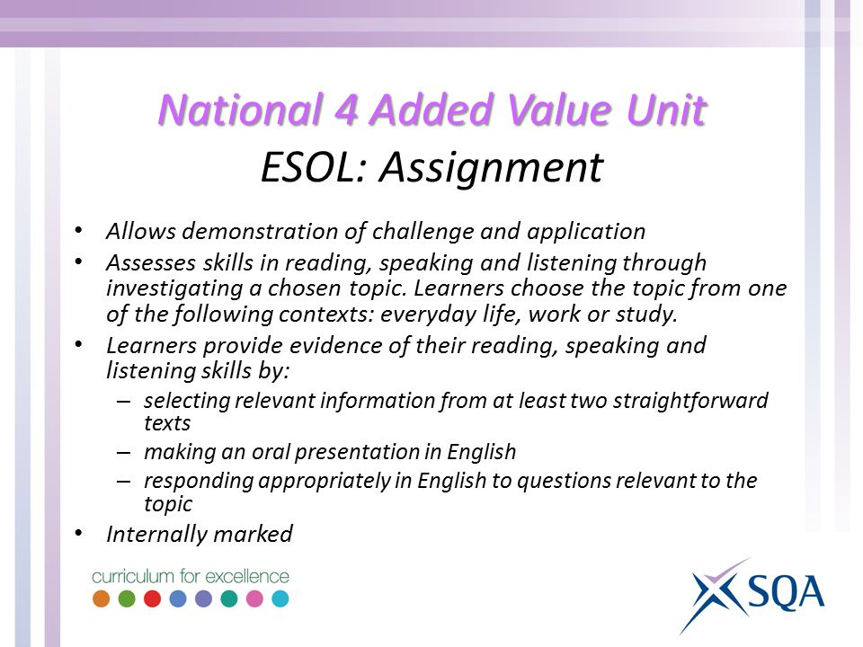 National 4 Added Value Unit National 4 Added Value Unit ESOL: Assignment Allows demonstration of challenge and application Assesses skills in reading, speaking and listening through investigating a chosen topic.