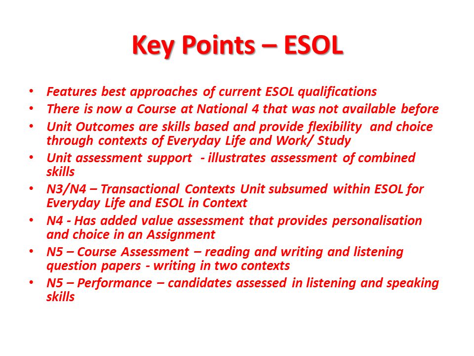Key Points – ESOL Features best approaches of current ESOL qualifications There is now a Course at National 4 that was not available before Unit Outcomes are skills based and provide flexibility and choice through contexts of Everyday Life and Work/ Study Unit assessment support - illustrates assessment of combined skills N3/N4 – Transactional Contexts Unit subsumed within ESOL for Everyday Life and ESOL in Context N4 - Has added value assessment that provides personalisation and choice in an Assignment N5 – Course Assessment – reading and writing and listening question papers - writing in two contexts N5 – Performance – candidates assessed in listening and speaking skills