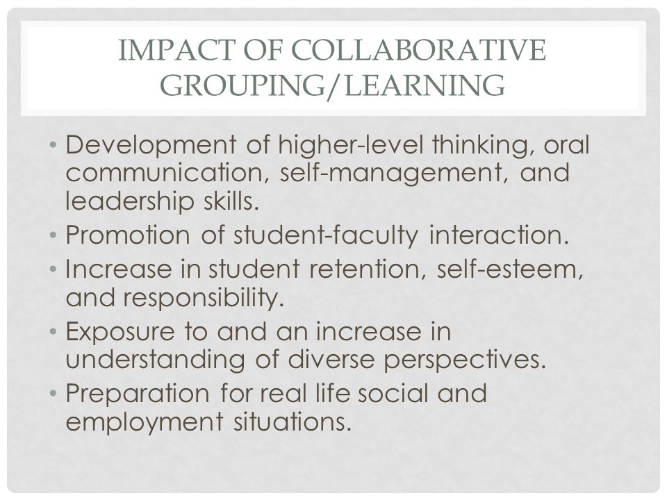 IMPACT OF COLLABORATIVE GROUPING/LEARNING Development of higher-level thinking, oral communication, self-management, and leadership skills.