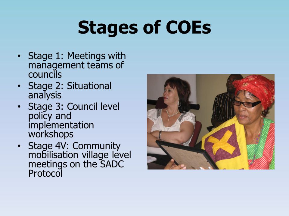 Stages of COEs Stage 1: Meetings with management teams of councils Stage 2: Situational analysis Stage 3: Council level policy and implementation workshops Stage 4V: Community mobilisation village level meetings on the SADC Protocol