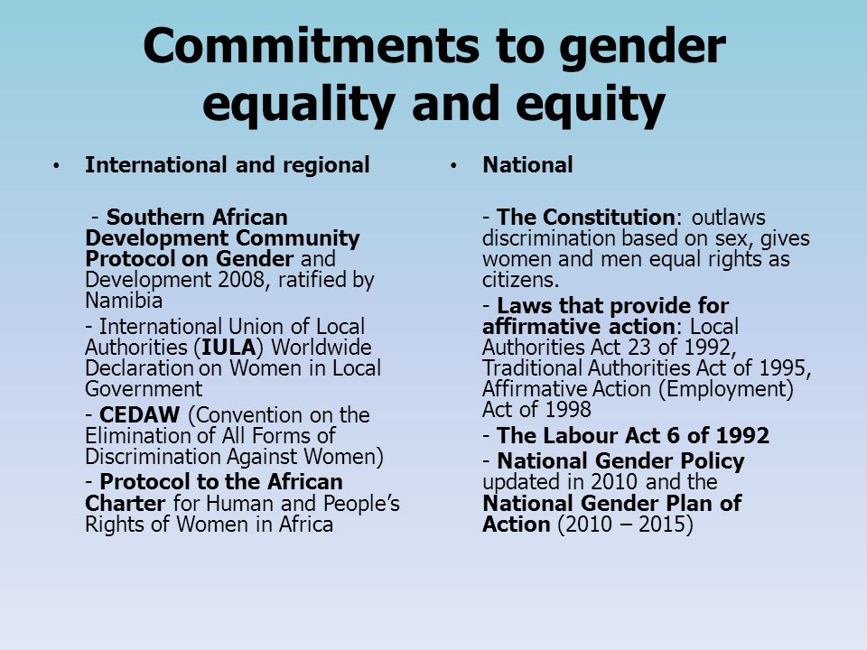 Commitments to gender equality and equity International and regional - Southern African Development Community Protocol on Gender and Development 2008, ratified by Namibia - International Union of Local Authorities (IULA) Worldwide Declaration on Women in Local Government - CEDAW (Convention on the Elimination of All Forms of Discrimination Against Women) - Protocol to the African Charter for Human and People’s Rights of Women in Africa National - The Constitution: outlaws discrimination based on sex, gives women and men equal rights as citizens.