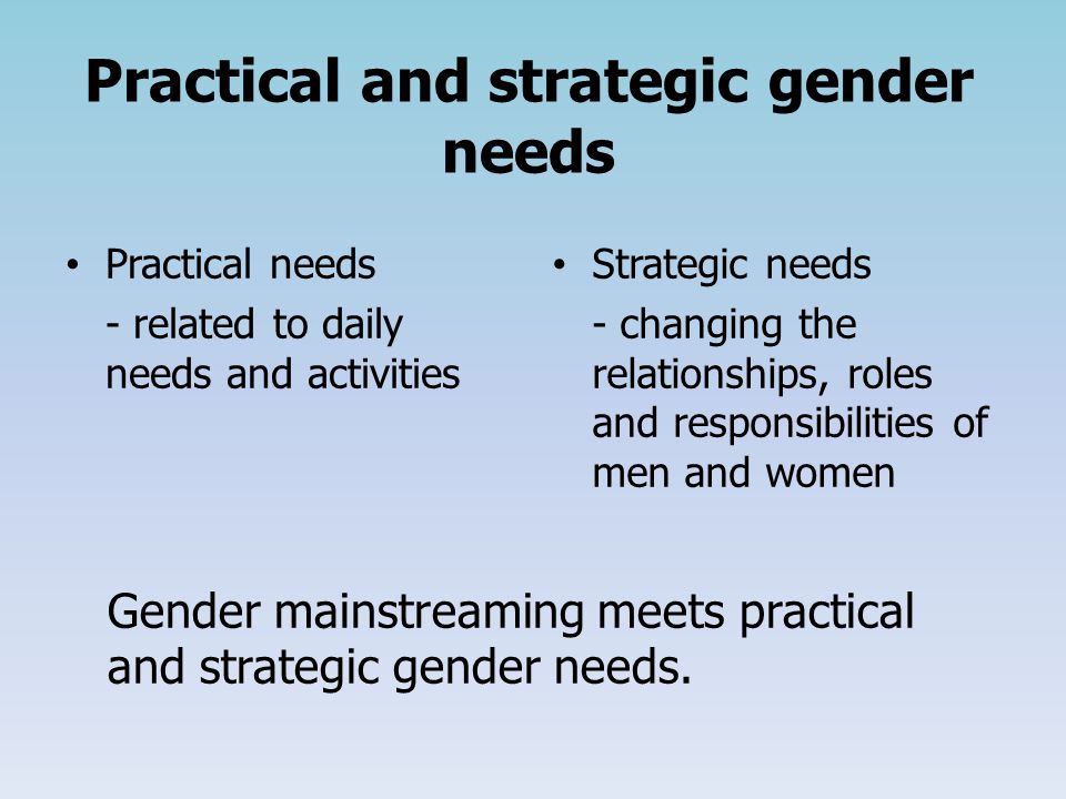 Practical and strategic gender needs Practical needs - related to daily needs and activities Strategic needs - changing the relationships, roles and responsibilities of men and women Gender mainstreaming meets practical and strategic gender needs.