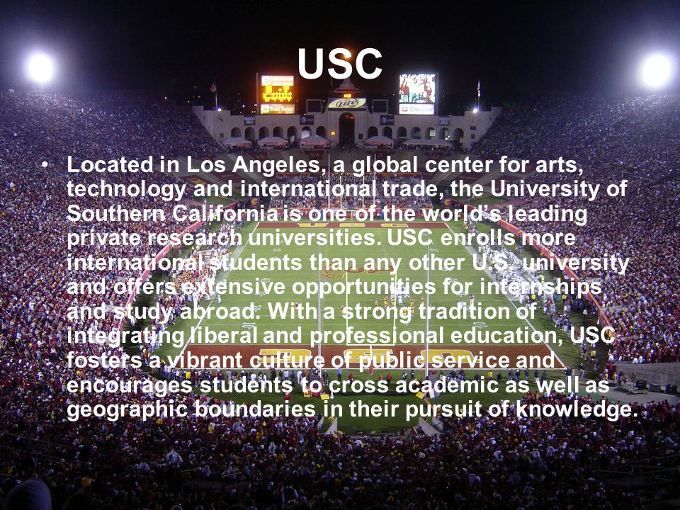 USC Located in Los Angeles, a global center for arts, technology and international trade, the University of Southern California is one of the world’s leading private research universities.