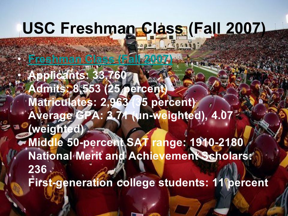 USC Freshman Class (Fall 2007) Freshman Class (Fall 2007) Applicants: 33,760 Admits: 8,553 (25 percent) Matriculates: 2,963 (35 percent) Average GPA: 3.71 (un-weighted), 4.07 (weighted) Middle 50-percent SAT range: National Merit and Achievement Scholars: 236 First-generation college students: 11 percent