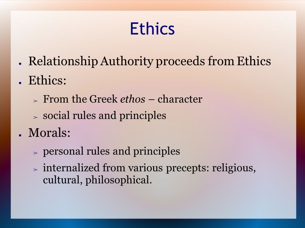 Ethics ● Relationship Authority proceeds from Ethics ● Ethics: ➢ From the Greek ethos – character ➢ social rules and principles ● Morals: ➢ personal rules and principles ➢ internalized from various precepts: religious, cultural, philosophical.