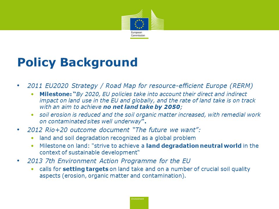Policy Background 2011 EU2020 Strategy / Road Map for resource-efficient Europe (RERM) Milestone: By 2020, EU policies take into account their direct and indirect impact on land use in the EU and globally, and the rate of land take is on track with an aim to achieve no net land take by 2050; soil erosion is reduced and the soil organic matter increased, with remedial work on contaminated sites well underway .