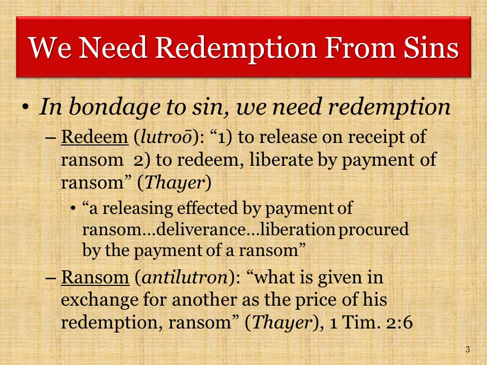 In bondage to sin, we need redemption – Redeem (lutroō): 1) to release on receipt of ransom 2) to redeem, liberate by payment of ransom (Thayer) a releasing effected by payment of ransom…deliverance…liberation procured by the payment of a ransom – Ransom (antilutron): what is given in exchange for another as the price of his redemption, ransom (Thayer), 1 Tim.