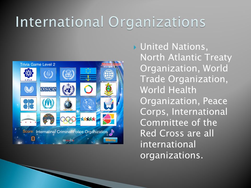  United Nations, North Atlantic Treaty Organization, World Trade Organization, World Health Organization, Peace Corps, International Committee of the Red Cross are all international organizations.