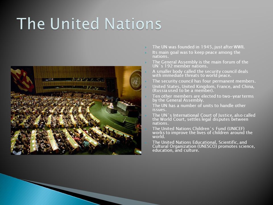  The UN was founded in 1945, just after WWII.  Its main goal was to keep peace among the nations.