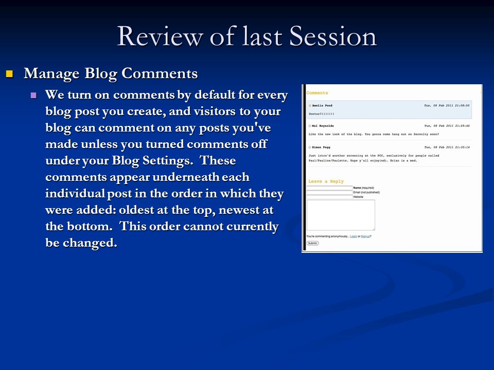 Review of last Session Manage Blog Comments Manage Blog Comments We turn on comments by default for every blog post you create, and visitors to your blog can comment on any posts you ve made unless you turned comments off under your Blog Settings.
