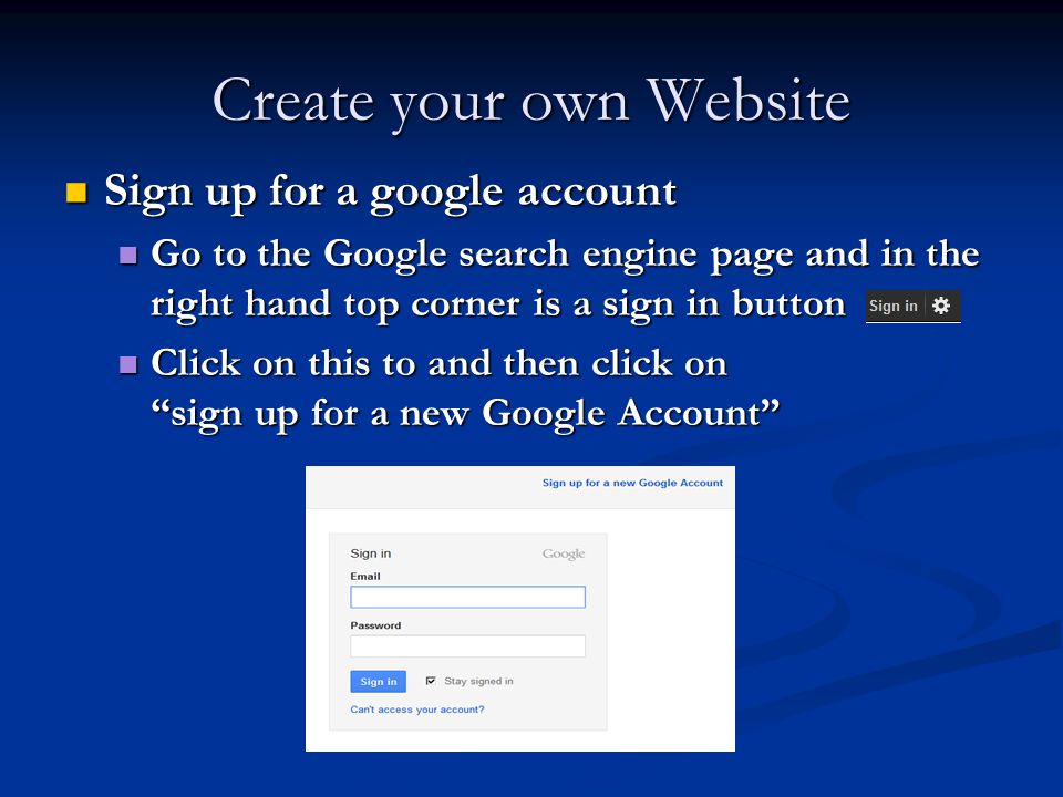 Create your own Website Sign up for a google account Sign up for a google account Go to the Google search engine page and in the right hand top corner is a sign in button Go to the Google search engine page and in the right hand top corner is a sign in button Click on this to and then click on sign up for a new Google Account Click on this to and then click on sign up for a new Google Account