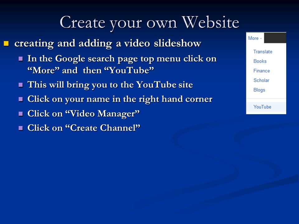 Create your own Website creating and adding a video slideshow creating and adding a video slideshow In the Google search page top menu click on More and then YouTube In the Google search page top menu click on More and then YouTube This will bring you to the YouTube site This will bring you to the YouTube site Click on your name in the right hand corner Click on your name in the right hand corner Click on Video Manager Click on Video Manager Click on Create Channel Click on Create Channel