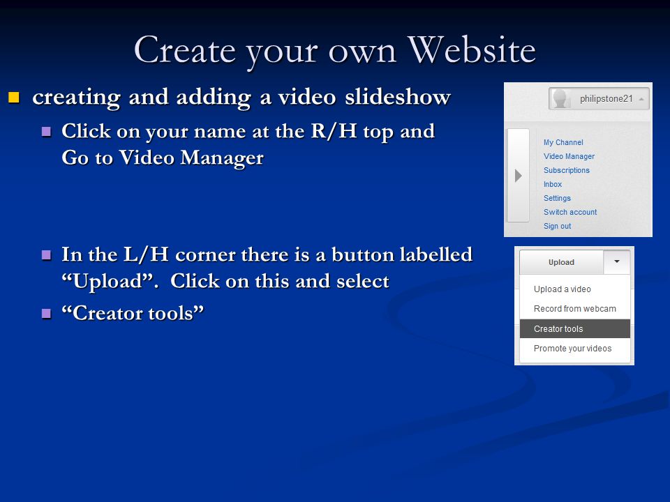 Create your own Website creating and adding a video slideshow creating and adding a video slideshow Click on your name at the R/H top and Go to Video Manager Click on your name at the R/H top and Go to Video Manager In the L/H corner there is a button labelled Upload .