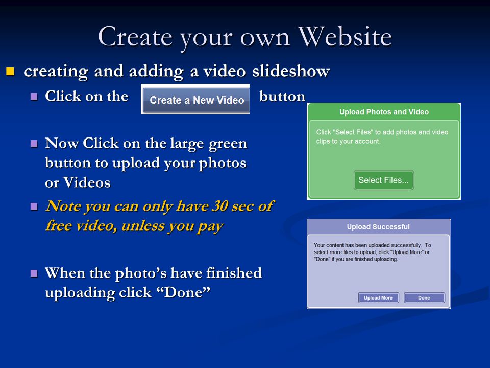 Create your own Website creating and adding a video slideshow creating and adding a video slideshow Click on the button Click on the button Now Click on the large green button to upload your photos or Videos Now Click on the large green button to upload your photos or Videos Note you can only have 30 sec of free video, unless you pay Note you can only have 30 sec of free video, unless you pay When the photo’s have finished uploading click Done When the photo’s have finished uploading click Done