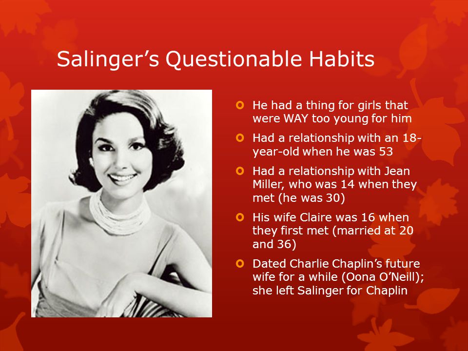 Salinger’s Questionable Habits  He had a thing for girls that were WAY too young for him  Had a relationship with an 18- year-old when he was 53  Had a relationship with Jean Miller, who was 14 when they met (he was 30)  His wife Claire was 16 when they first met (married at 20 and 36)  Dated Charlie Chaplin’s future wife for a while (Oona O’Neill); she left Salinger for Chaplin