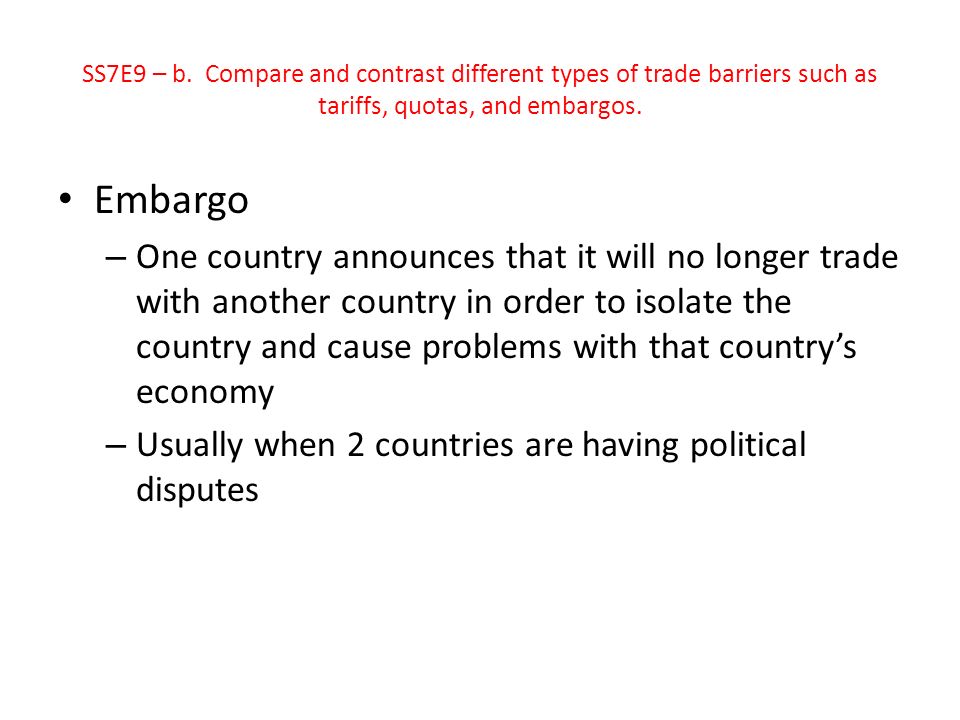 Embargo – One country announces that it will no longer trade with another country in order to isolate the country and cause problems with that country’s economy – Usually when 2 countries are having political disputes