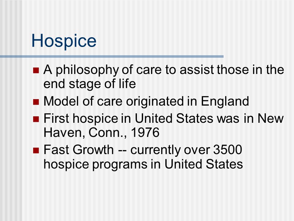 Hospice A philosophy of care to assist those in the end stage of life Model of care originated in England First hospice in United States was in New Haven, Conn., 1976 Fast Growth -- currently over 3500 hospice programs in United States