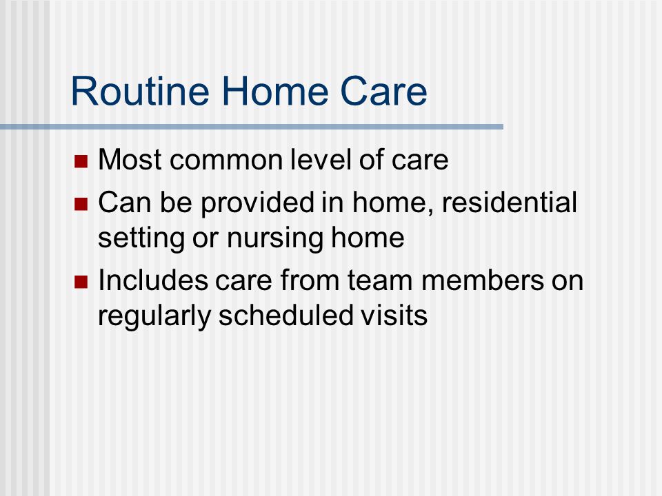 Routine Home Care Most common level of care Can be provided in home, residential setting or nursing home Includes care from team members on regularly scheduled visits