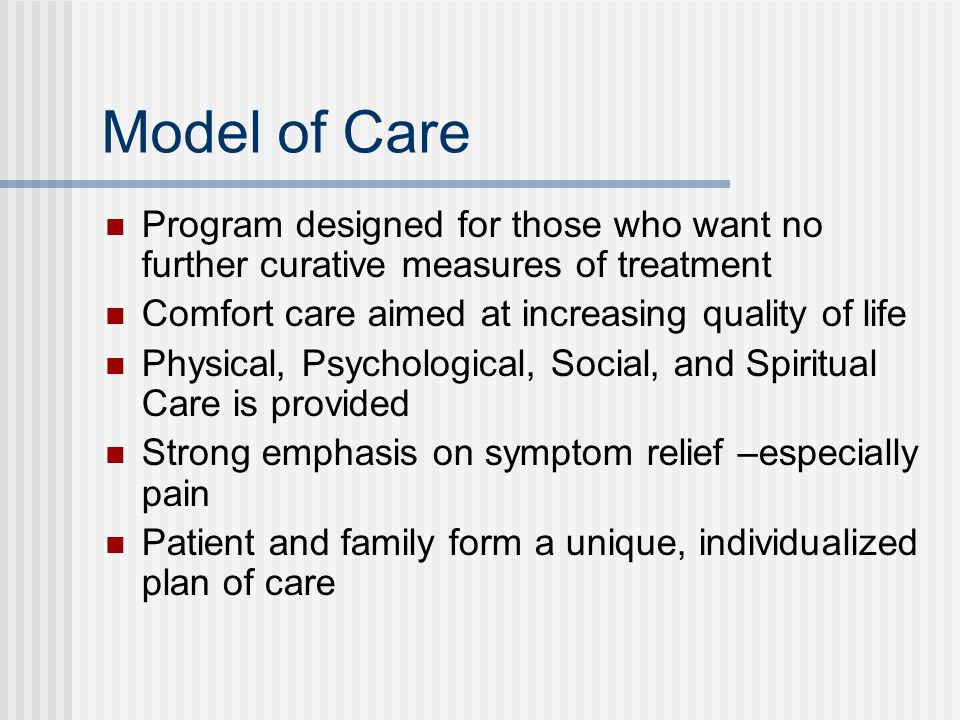 Model of Care Program designed for those who want no further curative measures of treatment Comfort care aimed at increasing quality of life Physical, Psychological, Social, and Spiritual Care is provided Strong emphasis on symptom relief –especially pain Patient and family form a unique, individualized plan of care