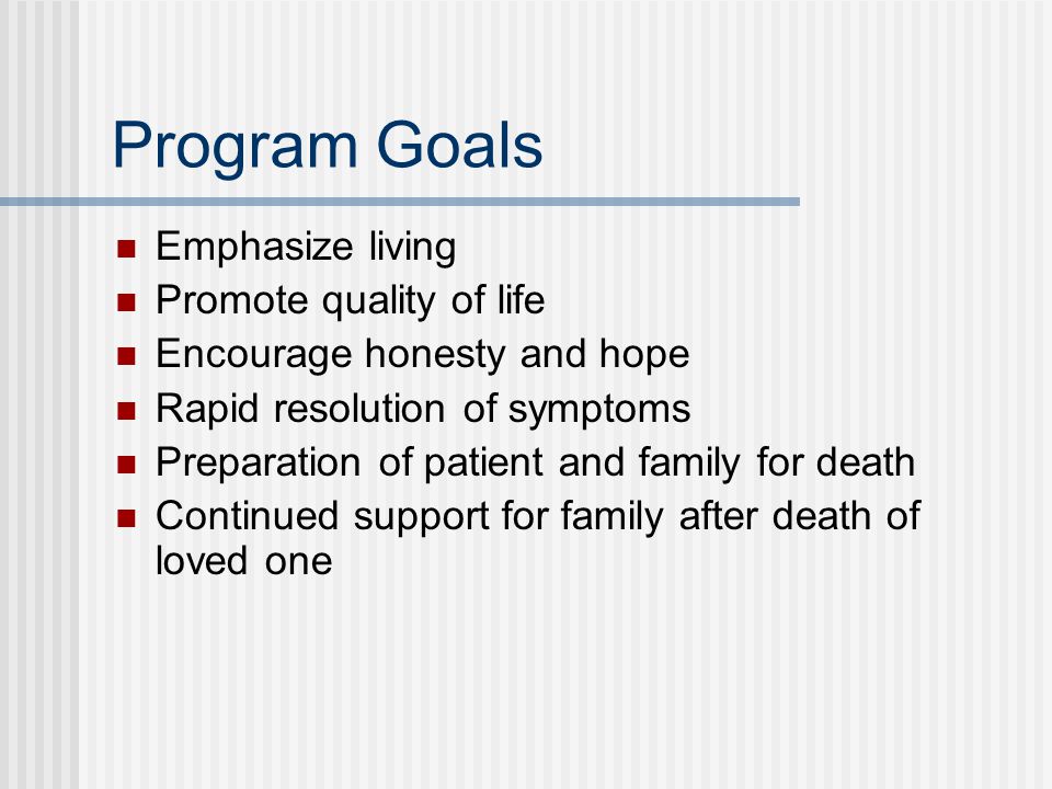Program Goals Emphasize living Promote quality of life Encourage honesty and hope Rapid resolution of symptoms Preparation of patient and family for death Continued support for family after death of loved one