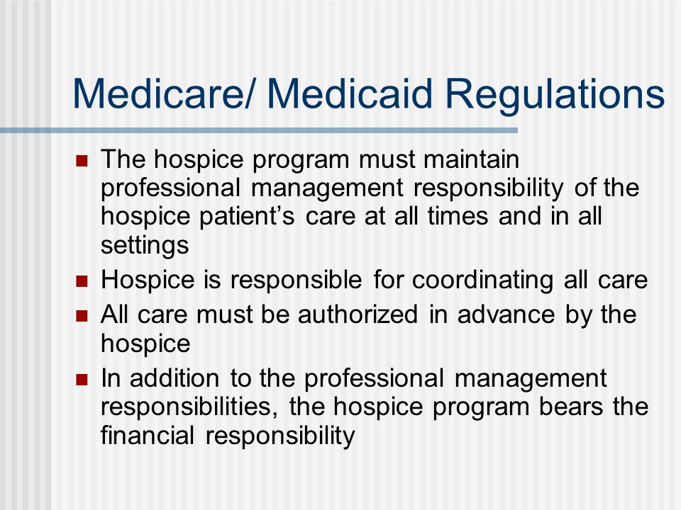Medicare/ Medicaid Regulations The hospice program must maintain professional management responsibility of the hospice patient’s care at all times and in all settings Hospice is responsible for coordinating all care All care must be authorized in advance by the hospice In addition to the professional management responsibilities, the hospice program bears the financial responsibility