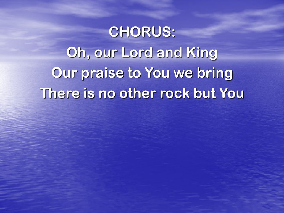 CHORUS: Oh, our Lord and King Our praise to You we bring There is no other rock but You