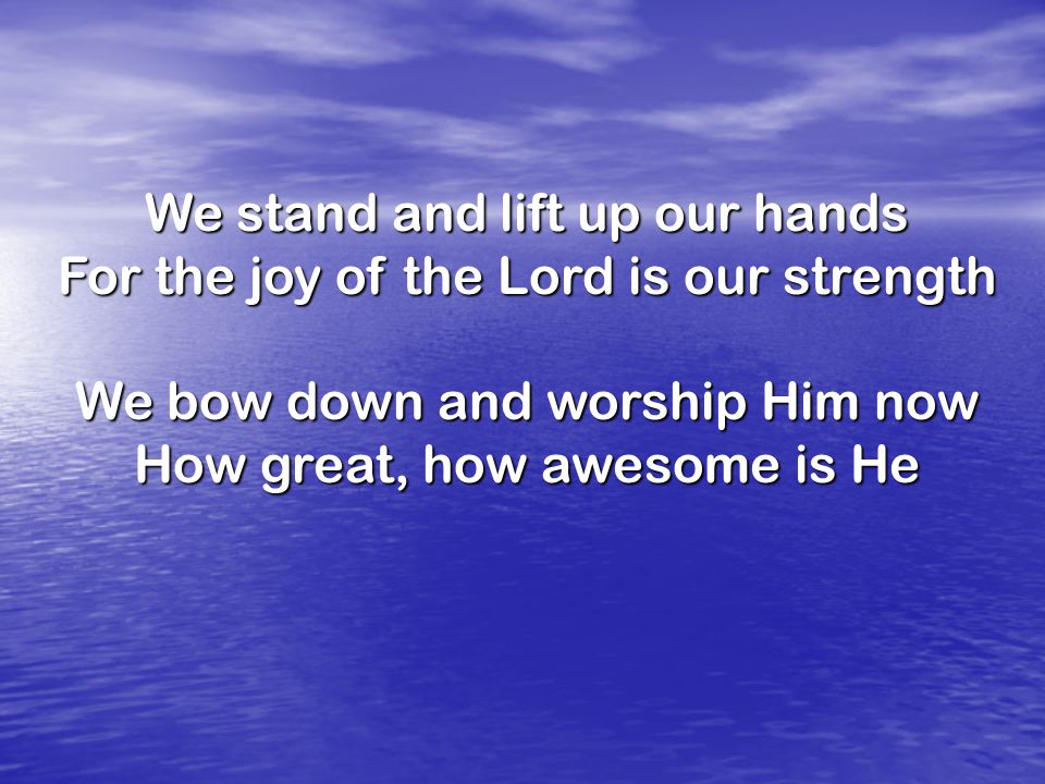 We stand and lift up our hands For the joy of the Lord is our strength We bow down and worship Him now How great, how awesome is He