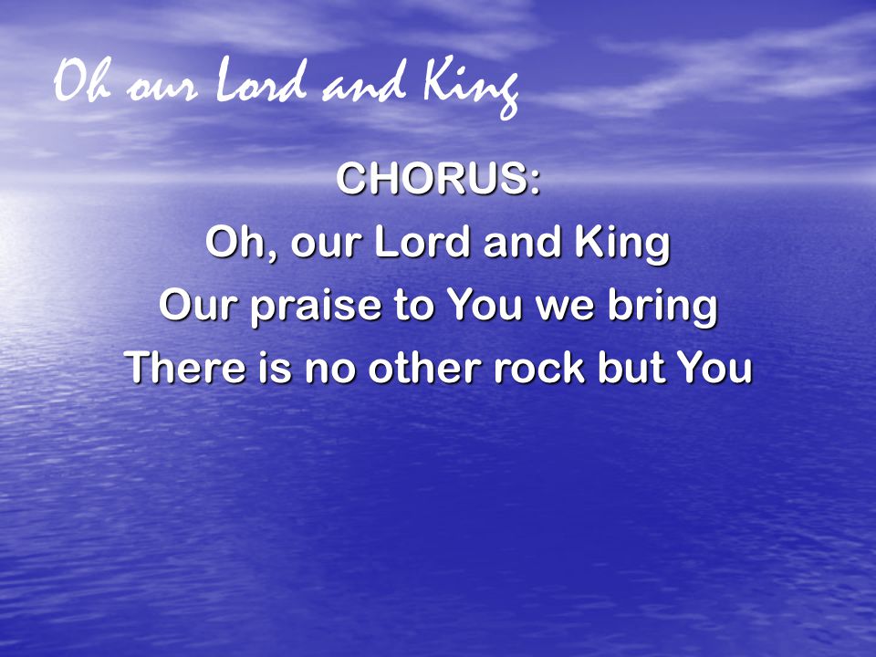 Oh our Lord and King CHORUS: Oh, our Lord and King Our praise to You we bring There is no other rock but You