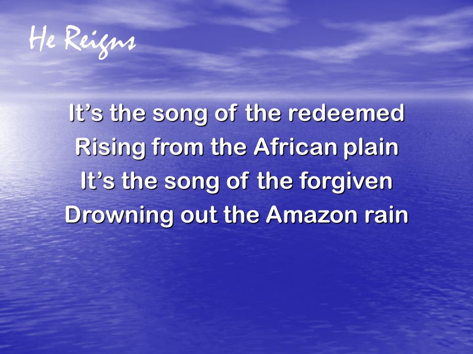 He Reigns It’s the song of the redeemed Rising from the African plain It’s the song of the forgiven Drowning out the Amazon rain
