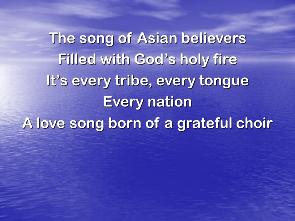 The song of Asian believers Filled with God’s holy fire It’s every tribe, every tongue Every nation A love song born of a grateful choir