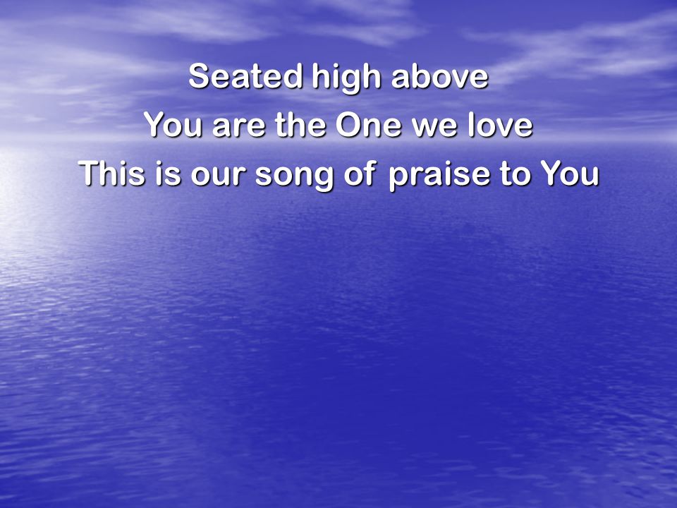 Seated high above You are the One we love This is our song of praise to You