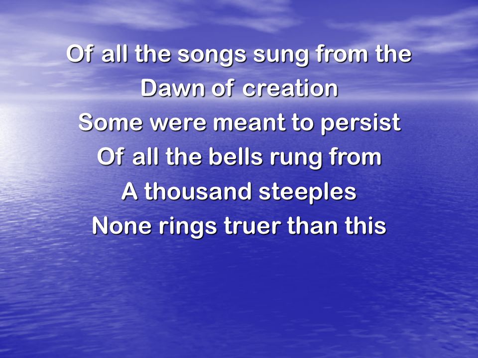 Of all the songs sung from the Dawn of creation Some were meant to persist Of all the bells rung from A thousand steeples None rings truer than this