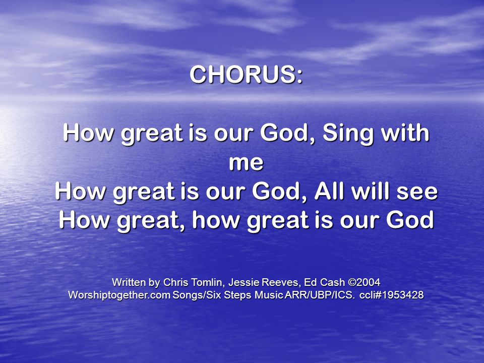 CHORUS: How great is our God, Sing with me How great is our God, All will see How great, how great is our God Written by Chris Tomlin, Jessie Reeves, Ed Cash ©2004 Worshiptogether.com Songs/Six Steps Music ARR/UBP/ICS.