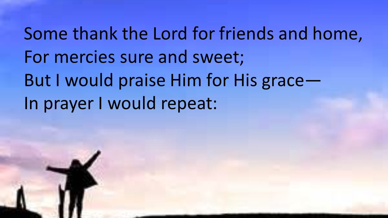 Some thank the Lord for friends and home, For mercies sure and sweet; But I would praise Him for His grace— In prayer I would repeat: