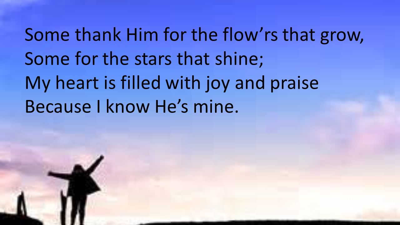 Some thank Him for the flow’rs that grow, Some for the stars that shine; My heart is filled with joy and praise Because I know He’s mine.