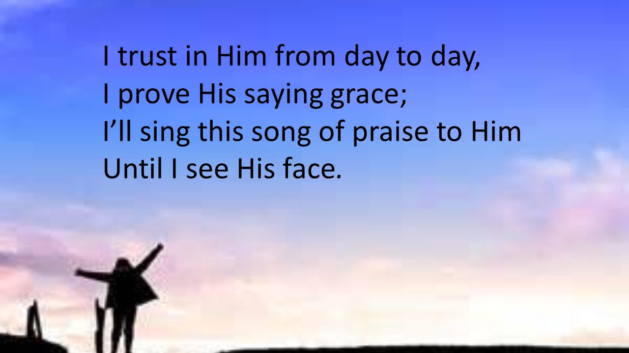 I trust in Him from day to day, I prove His saying grace; I’ll sing this song of praise to Him Until I see His face.