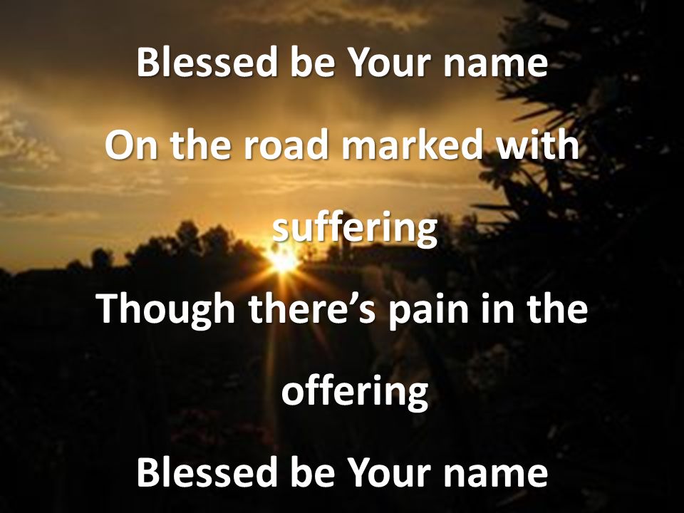 On the road marked with suffering Though there’s pain in the offering Blessed be Your name