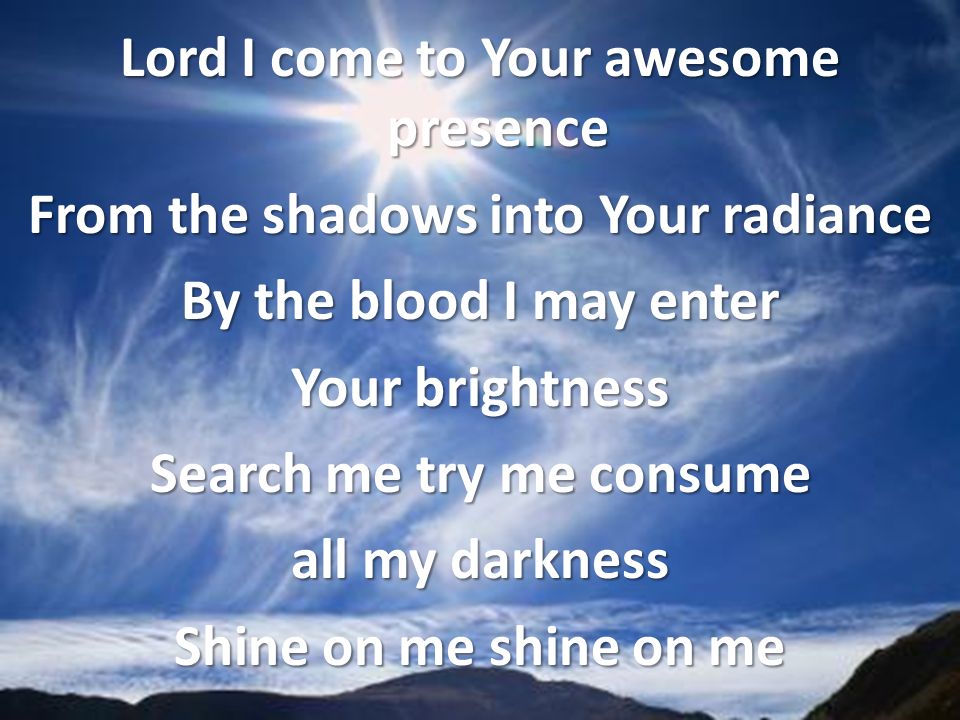 Lord I come to Your awesome presence From the shadows into Your radiance By the blood I may enter Your brightness Search me try me consume all my darkness Shine on me shine on me