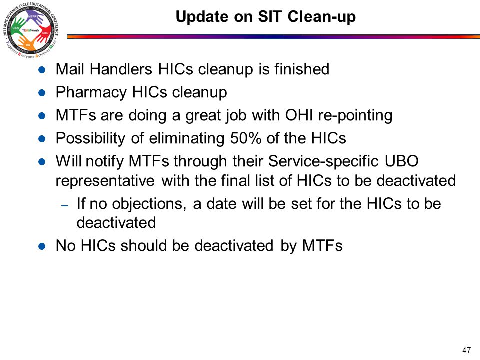 Update on SIT Clean-up Mail Handlers HICs cleanup is finished Pharmacy HICs cleanup MTFs are doing a great job with OHI re-pointing Possibility of eliminating 50% of the HICs Will notify MTFs through their Service-specific UBO representative with the final list of HICs to be deactivated – If no objections, a date will be set for the HICs to be deactivated No HICs should be deactivated by MTFs 47