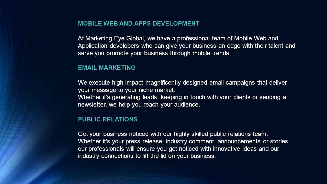 MOBILE WEB AND APPS DEVELOPMENT At Marketing Eye Global, we have a professional team of Mobile Web and Application developers who can give your business an edge with their talent and serve you promote your business through mobile trends  MARKETING We execute high-impact magnificently designed  campaigns that deliver your message to your niche market.